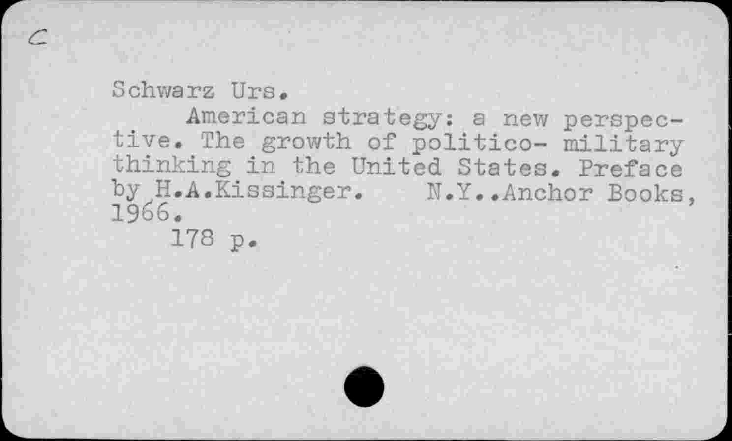 ﻿Schwarz Urs.
American strategy: a new perspective. The growth of politico- military thinking in the United States. Preface by H.A.Kissinger. N.Y..Anchor Books, 19^6.
178 p.